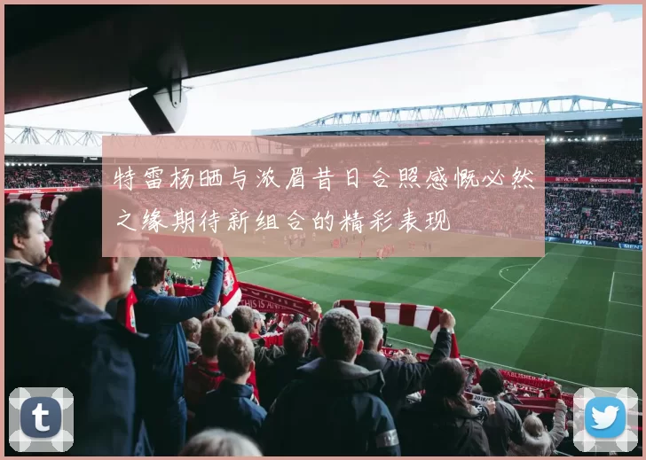 特雷杨晒与浓眉昔日合照感慨必然之缘期待新组合的精彩表现