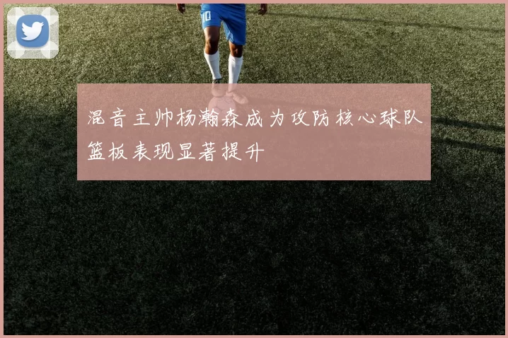 混音主帅杨瀚森成为攻防核心球队篮板表现显著提升