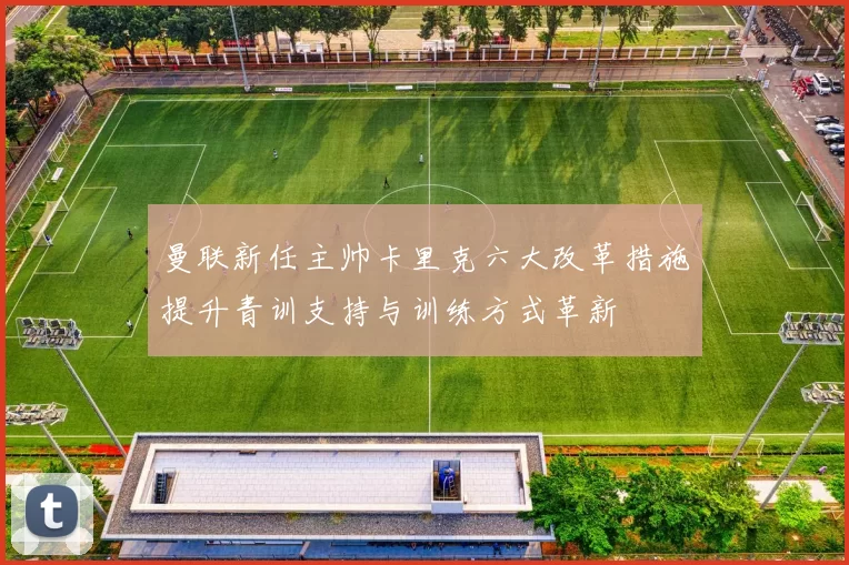 曼联新任主帅卡里克六大改革措施提升青训支持与训练方式革新
