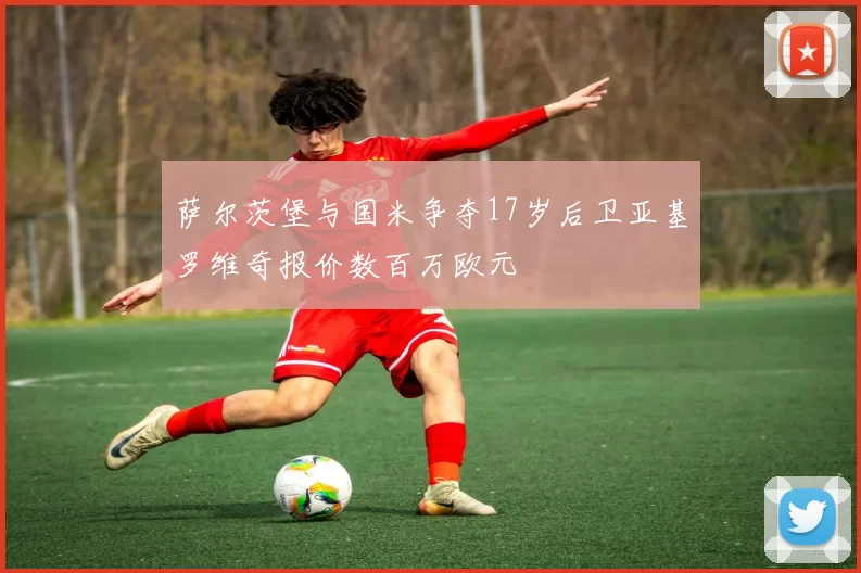 萨尔茨堡与国米争夺17岁后卫亚基罗维奇报价数百万欧元
