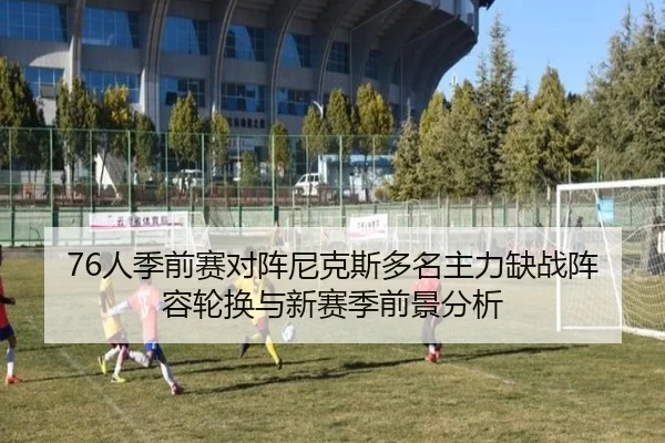 76人季前赛对阵尼克斯多名主力缺战阵容轮换与新赛季前景分析